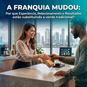 A franquia mudou: por que experiência, relacionamento e resultados estão substituindo a venda tradicional?